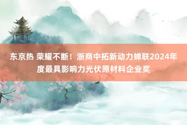 东京热 荣耀不断！浙商中拓新动力蝉联2024年度最具影响力光伏原材料企业奖