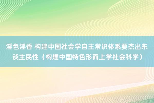 淫色淫香 构建中国社会学自主常识体系要杰出东谈主民性（构建中国特色形而上学社会科学）