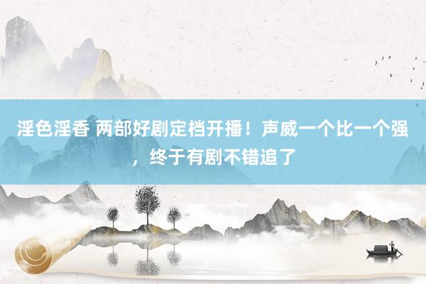 淫色淫香 两部好剧定档开播！声威一个比一个强，终于有剧不错追了