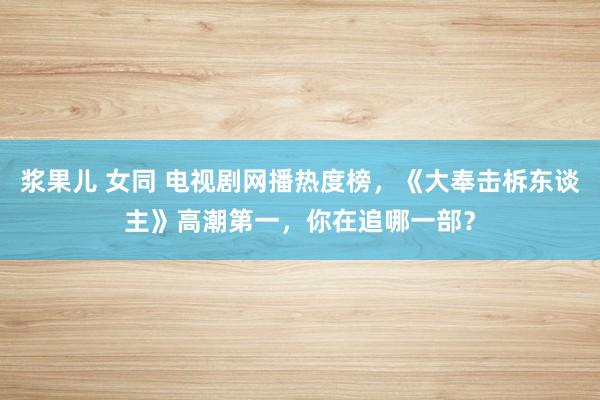 浆果儿 女同 电视剧网播热度榜，《大奉击柝东谈主》高潮第一，你在追哪一部？