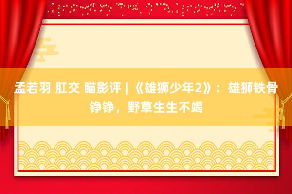 孟若羽 肛交 瞄影评 | 《雄狮少年2》：雄狮铁骨铮铮，野草生生不竭