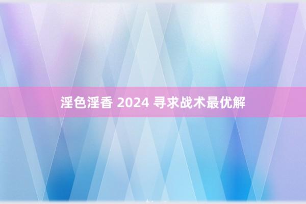 淫色淫香 2024 寻求战术最优解