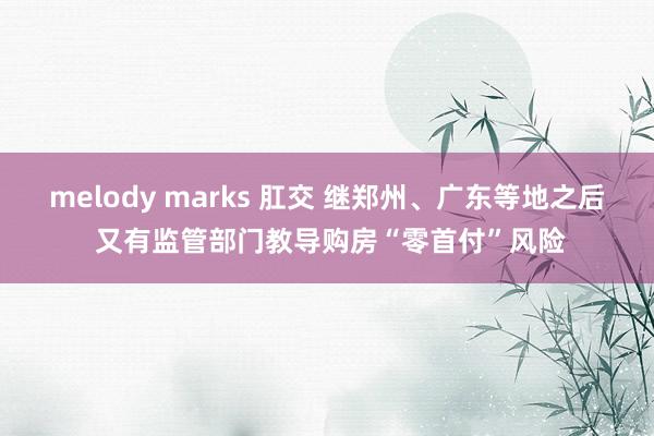 melody marks 肛交 继郑州、广东等地之后 又有监管部门教导购房“零首付”风险