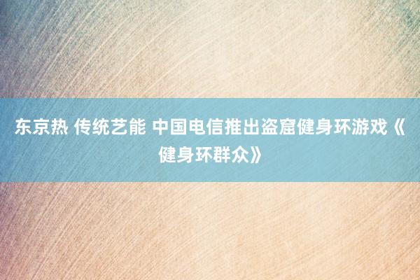 东京热 传统艺能 中国电信推出盗窟健身环游戏《健身环群众》