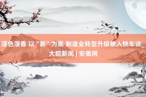 淫色淫香 以“新”为底 制造业转型升级驶入快车谈_大皖新闻 | 安徽网