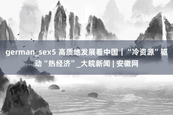 german_sex5 高质地发展看中国｜“冷资源”驱动“热经济”_大皖新闻 | 安徽网
