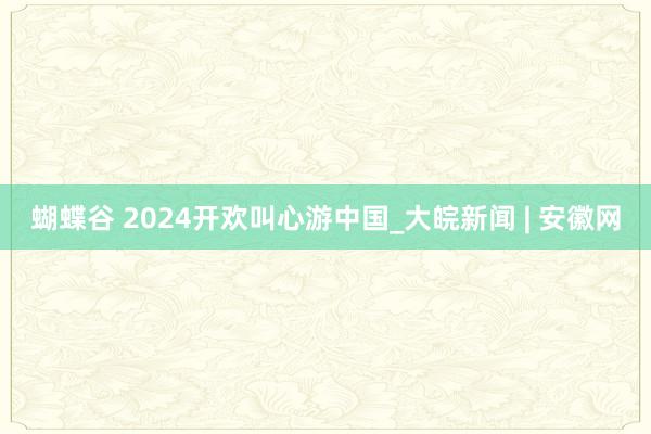 蝴蝶谷 2024开欢叫心游中国_大皖新闻 | 安徽网