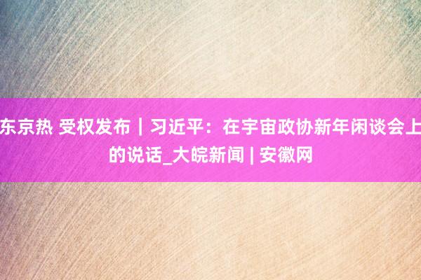东京热 受权发布｜习近平：在宇宙政协新年闲谈会上的说话_大皖新闻 | 安徽网