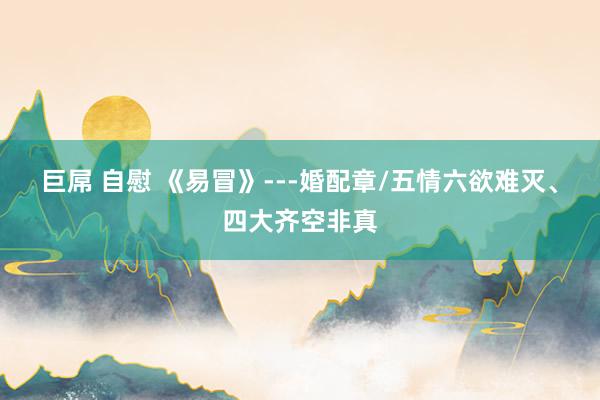巨屌 自慰 《易冒》---婚配章/五情六欲难灭、四大齐空非真