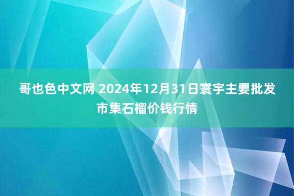 哥也色中文网 2024年12月31日寰宇主要批发市集石榴价钱行情
