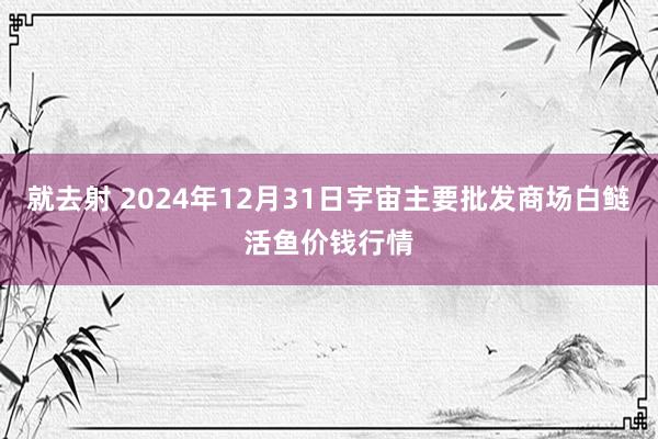 就去射 2024年12月31日宇宙主要批发商场白鲢活鱼价钱行情