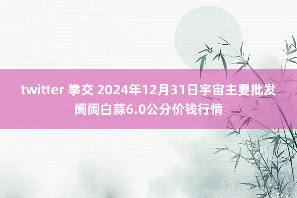 twitter 拳交 2024年12月31日宇宙主要批发阛阓白蒜6.0公分价钱行情