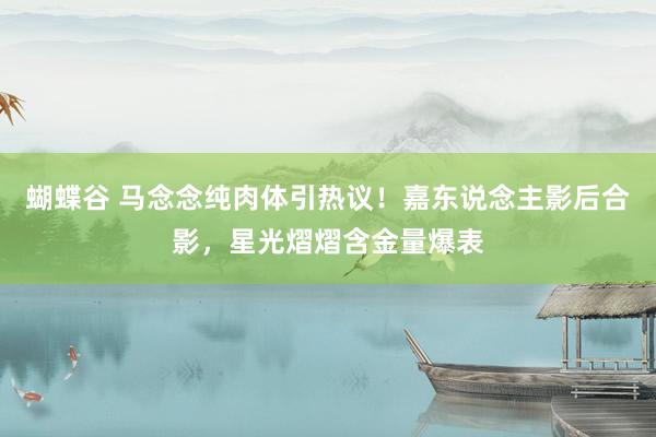 蝴蝶谷 马念念纯肉体引热议！嘉东说念主影后合影，星光熠熠含金量爆表