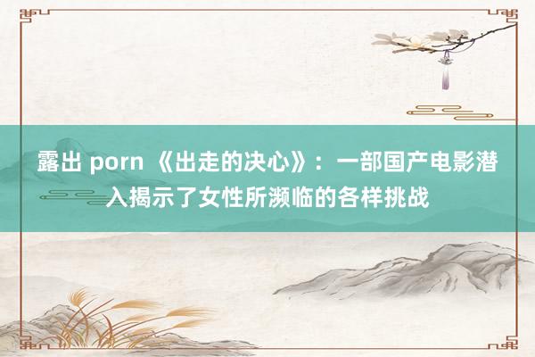 露出 porn 《出走的决心》：一部国产电影潜入揭示了女性所濒临的各样挑战