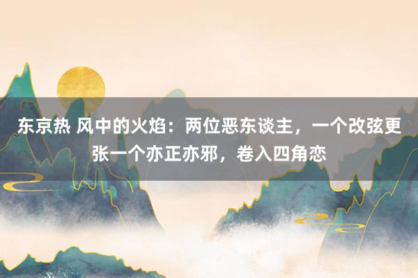 东京热 风中的火焰：两位恶东谈主，一个改弦更张一个亦正亦邪，卷入四角恋