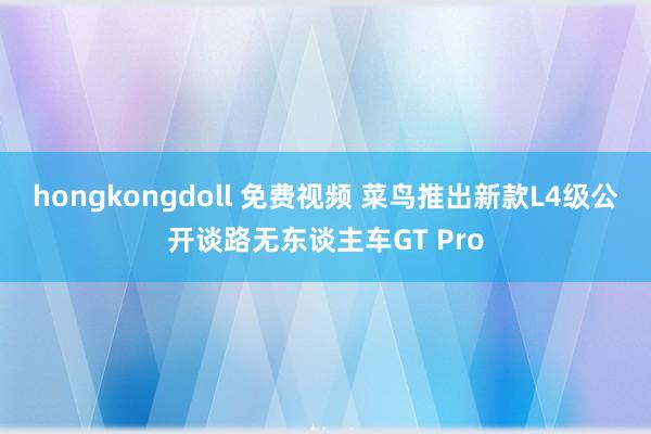 hongkongdoll 免费视频 菜鸟推出新款L4级公开谈路无东谈主车GT Pro