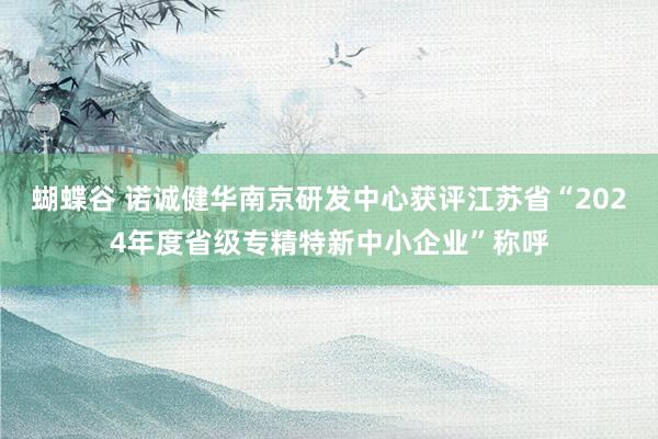 蝴蝶谷 诺诚健华南京研发中心获评江苏省“2024年度省级专精特新中小企业”称呼
