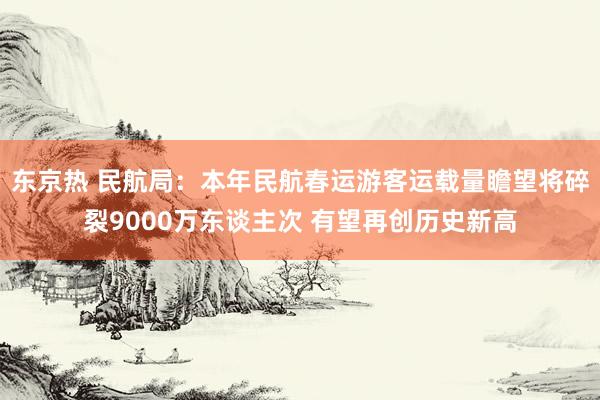 东京热 民航局：本年民航春运游客运载量瞻望将碎裂9000万东谈主次 有望再创历史新高