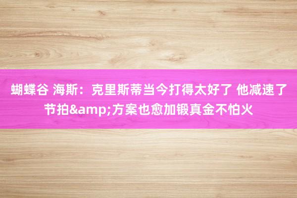 蝴蝶谷 海斯：克里斯蒂当今打得太好了 他减速了节拍&方案也愈加锻真金不怕火