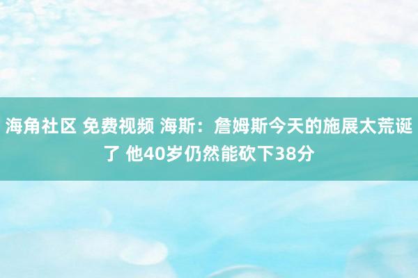 海角社区 免费视频 海斯:詹姆斯今天的施展太荒诞了 他40岁仍然能砍下38分