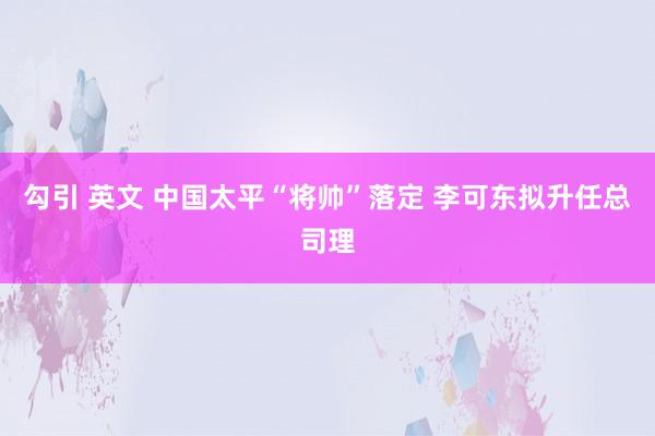 勾引 英文 中国太平“将帅”落定 李可东拟升任总司理