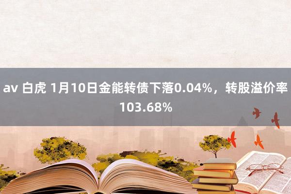 av 白虎 1月10日金能转债下落0.04%，转股溢价率103.68%