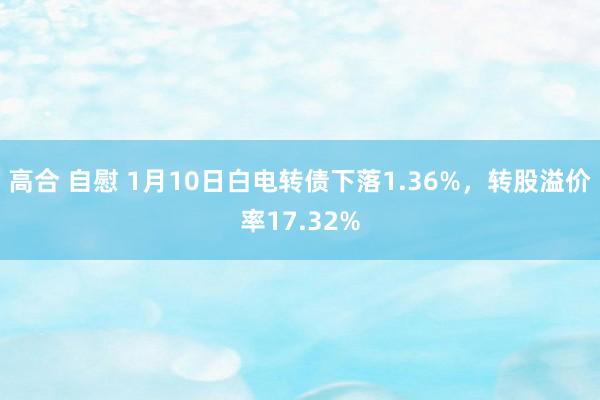 高合 自慰 1月10日白电转债下落1.36%，转股溢价率17.32%