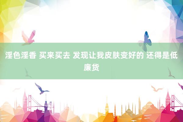 淫色淫香 买来买去 发现让我皮肤变好的 还得是低廉货
