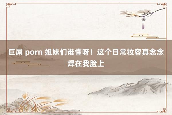 巨屌 porn 姐妹们谁懂呀!这个日常妆容真念念焊在我脸上