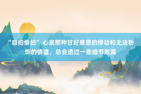 “自拍偷拍” 心底那种甘好意思的悸动和无法粉饰的情谊，总会透过一些细节败露