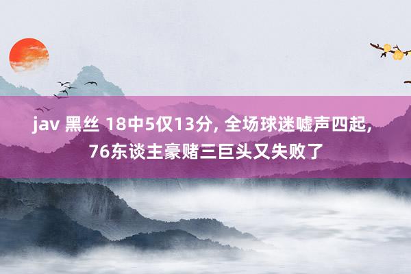 jav 黑丝 18中5仅13分， 全场球迷嘘声四起， 76东谈主豪赌三巨头又失败了