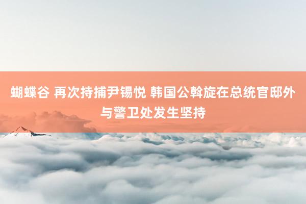 蝴蝶谷 再次持捕尹锡悦 韩国公斡旋在总统官邸外与警卫处发生坚持