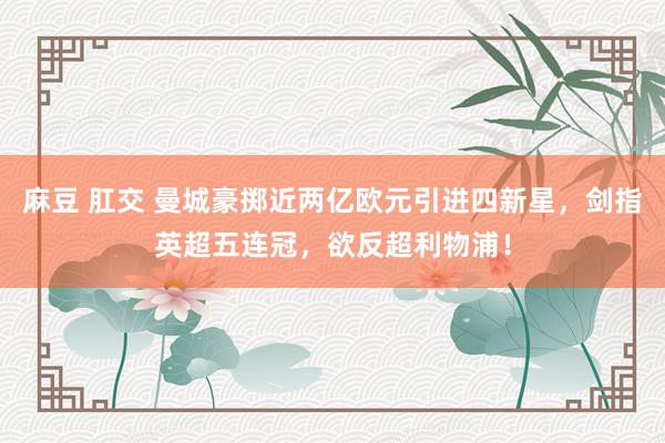麻豆 肛交 曼城豪掷近两亿欧元引进四新星，剑指英超五连冠，欲反超利物浦！