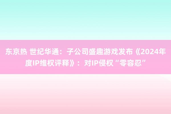 东京热 世纪华通：子公司盛趣游戏发布《2024年度IP维权评释》：对IP侵权“零容忍”