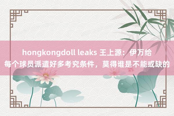 hongkongdoll leaks 王上源：伊万给每个球员派遣好多考究条件，莫得谁是不能或缺的