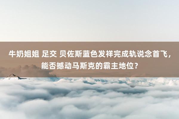 牛奶姐姐 足交 贝佐斯蓝色发祥完成轨说念首飞，能否撼动马斯克的霸主地位？