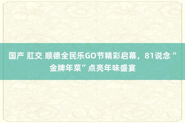 国产 肛交 顺德全民乐GO节精彩启幕，81说念“金牌年菜”点亮年味盛宴