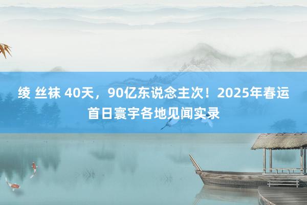 绫 丝袜 40天，90亿东说念主次！2025年春运首日寰宇各地见闻实录