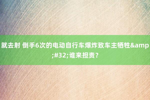 就去射 倒手6次的电动自行车爆炸致车主牺牲&#32;谁来担责？