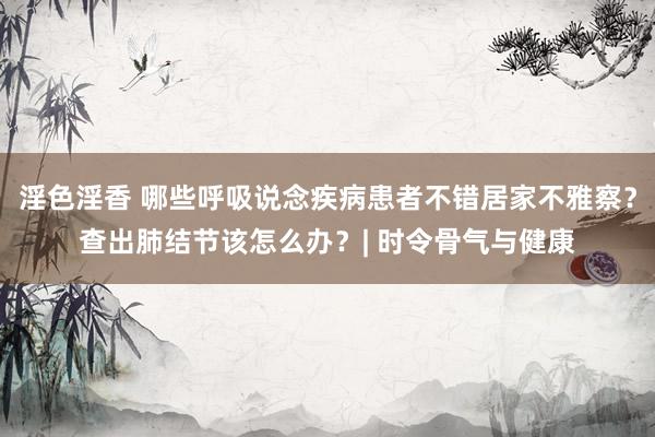 淫色淫香 哪些呼吸说念疾病患者不错居家不雅察？查出肺结节该怎么办？| 时令骨气与健康
