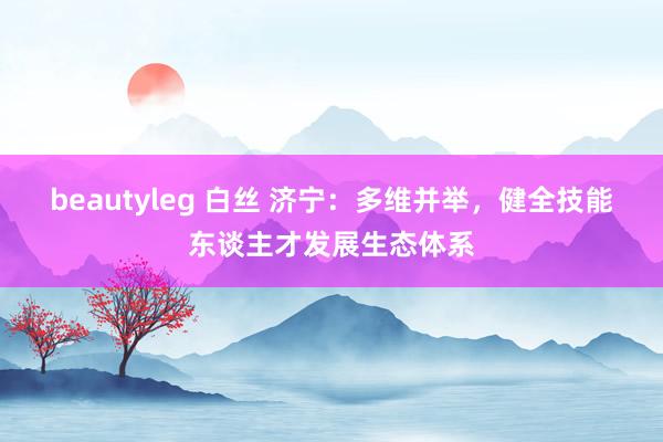 beautyleg 白丝 济宁：多维并举，健全技能东谈主才发展生态体系
