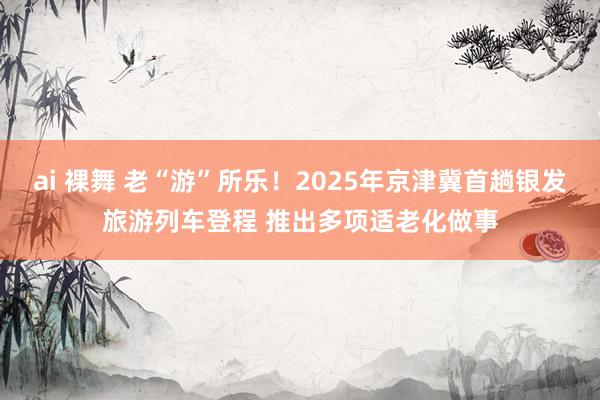 ai 裸舞 老“游”所乐！2025年京津冀首趟银发旅游列车登程 推出多项适老化做事
