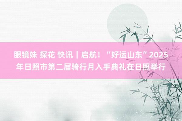 眼镜妹 探花 快讯｜启航！“好运山东”2025年日照市第二届骑行月入手典礼在日照举行