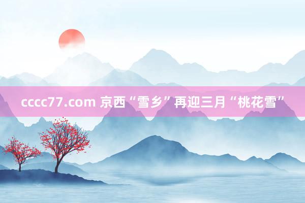 cccc77.com 京西“雪乡”再迎三月“桃花雪”