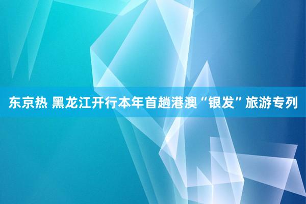 东京热 黑龙江开行本年首趟港澳“银发”旅游专列