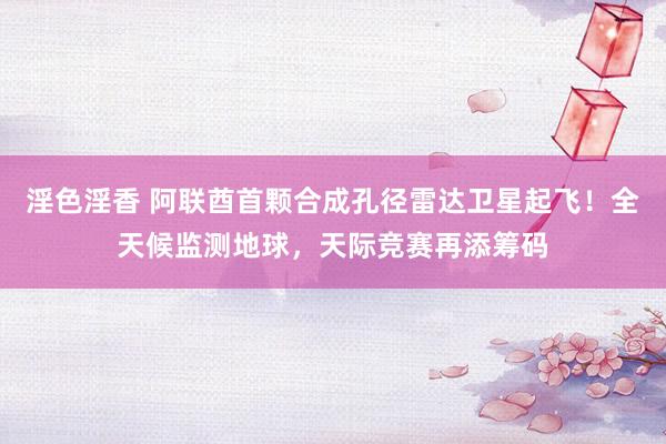 淫色淫香 阿联酋首颗合成孔径雷达卫星起飞！全天候监测地球，天际竞赛再添筹码