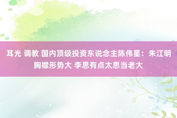 耳光 调教 国内顶级投资东说念主陈伟星：朱江明胸襟形势大 李思有点太思当老大