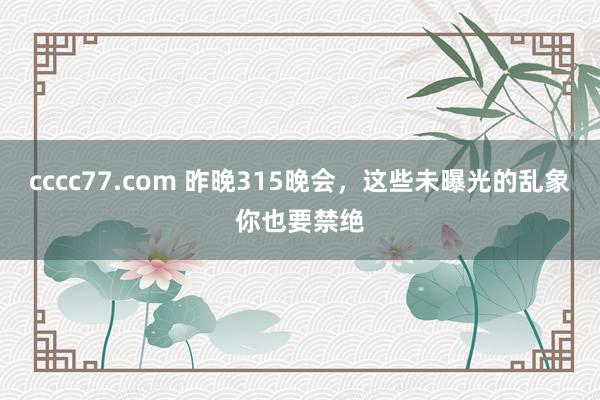 cccc77.com 昨晚315晚会，这些未曝光的乱象你也要禁绝