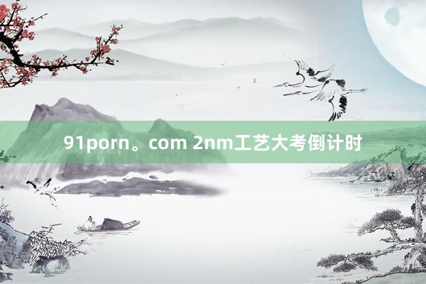 91porn。com 2nm工艺大考倒计时