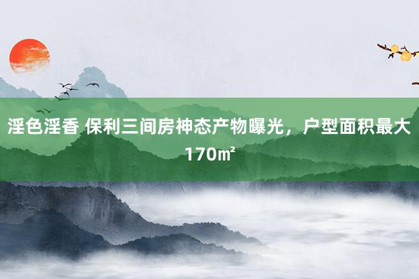 淫色淫香 保利三间房神态产物曝光，户型面积最大170㎡